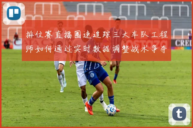 排位赛直播圈速追踪三大车队工程师如何通过实时数据调整战术争夺杆位