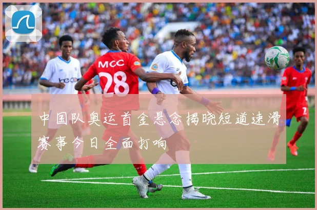 中国队奥运首金悬念揭晓短道速滑赛事今日全面打响