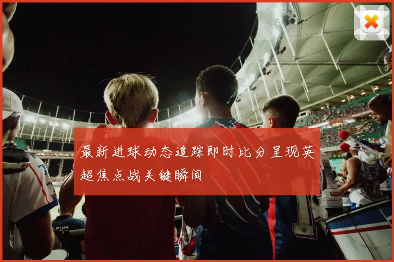 最新进球动态追踪即时比分呈现英超焦点战关键瞬间