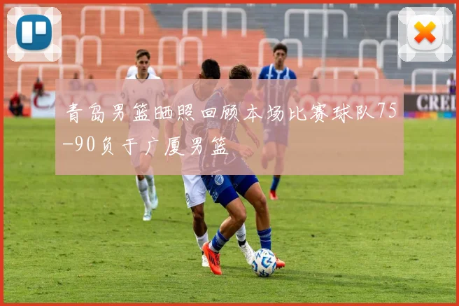 青岛男篮晒照回顾本场比赛球队75-90负于广厦男篮