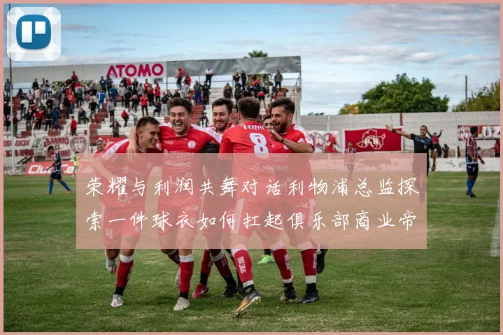 荣耀与利润共舞对话利物浦总监探索一件球衣如何扛起俱乐部商业帝国