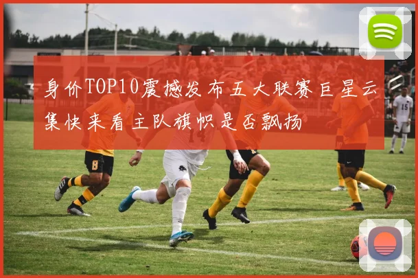 身价TOP10震撼发布五大联赛巨星云集快来看主队旗帜是否飘扬