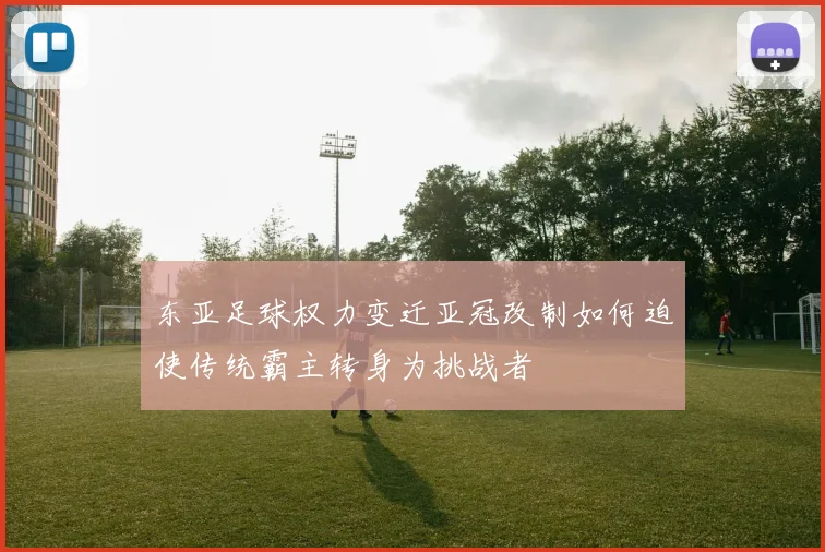 东亚足球权力变迁亚冠改制如何迫使传统霸主转身为挑战者