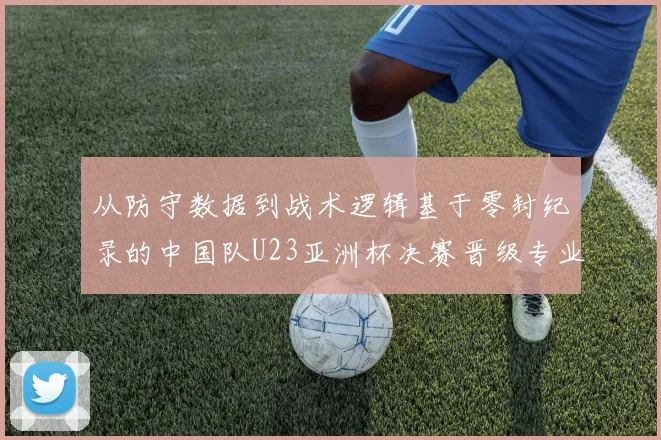 从防守数据到战术逻辑基于零封纪录的中国队U23亚洲杯决赛晋级专业分析
